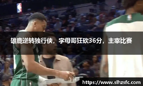 雄鹿逆转独行侠，字母哥狂砍36分，主宰比赛