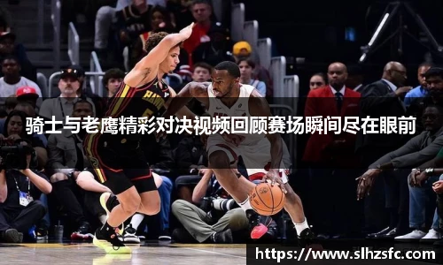 骑士与老鹰精彩对决视频回顾赛场瞬间尽在眼前