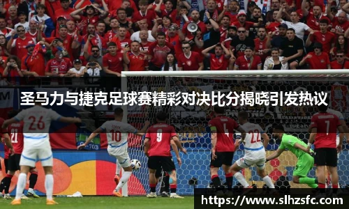 圣马力与捷克足球赛精彩对决比分揭晓引发热议