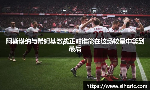 阿斯塔纳与希姆基激战正酣谁能在这场较量中笑到最后